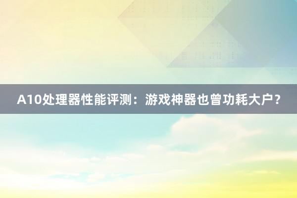 A10处理器性能评测：游戏神器也曾功耗大户？